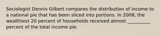 Sociologist Dennis Gilbert compares the distribution of income to a national pie that has been sliced into portions. In 2008, the wealthiest 20 percent of households received almost __________ percent of the total income pie.