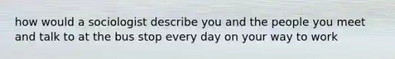 how would a sociologist describe you and the people you meet and talk to at the bus stop every day on your way to work