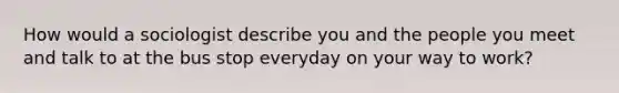 How would a sociologist describe you and the people you meet and talk to at the bus stop everyday on your way to work?