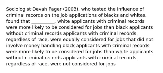 Sociologist Devah Pager (2003), who tested the influence of criminal records on the job applications of blacks and whites, found that __________. white applicants with criminal records were more likely to be considered for jobs than black applicants without criminal records applicants with criminal records, regardless of race, were equally considered for jobs that did not involve money handling black applicants with criminal records were more likely to be considered for jobs than white applicants without criminal records applicants with criminal records, regardless of race, were not considered for jobs