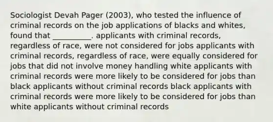 Sociologist Devah Pager (2003), who tested the influence of criminal records on the job applications of blacks and whites, found that __________. applicants with criminal records, regardless of race, were not considered for jobs applicants with criminal records, regardless of race, were equally considered for jobs that did not involve money handling white applicants with criminal records were more likely to be considered for jobs than black applicants without criminal records black applicants with criminal records were more likely to be considered for jobs than white applicants without criminal records