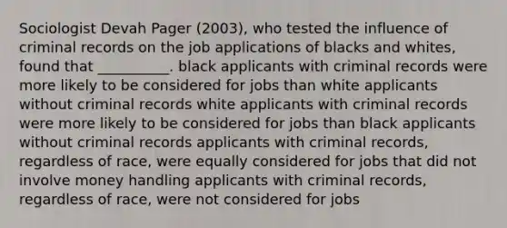 Sociologist Devah Pager (2003), who tested the influence of criminal records on the job applications of blacks and whites, found that __________. black applicants with criminal records were more likely to be considered for jobs than white applicants without criminal records white applicants with criminal records were more likely to be considered for jobs than black applicants without criminal records applicants with criminal records, regardless of race, were equally considered for jobs that did not involve money handling applicants with criminal records, regardless of race, were not considered for jobs