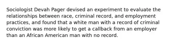 Sociologist Devah Pager devised an experiment to evaluate the relationships between race, criminal record, and employment practices, and found that a white man with a record of criminal conviction was more likely to get a callback from an employer than an African American man with no record.