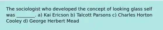 The sociologist who developed the concept of looking glass self was ________. a) Kai Ericson b) Talcott Parsons c) Charles Horton Cooley d) George Herbert Mead