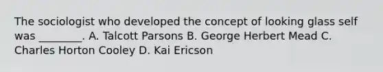 The sociologist who developed the concept of looking glass self was ________. A. Talcott Parsons B. George Herbert Mead C. Charles Horton Cooley D. Kai Ericson