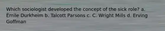 Which sociologist developed the concept of the sick role? a. Émile Durkheim b. Talcott Parsons c. C. Wright Mills d. Erving Goffman