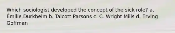 Which sociologist developed the concept of the sick role? a. Émilie Durkheim b. Talcott Parsons c. C. Wright Mills d. Erving Goffman