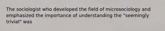 The sociologist who developed the field of microsociology and emphasized the importance of understanding the "seemingly trivial" was