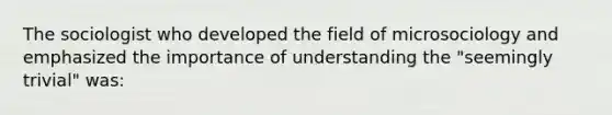 The sociologist who developed the field of microsociology and emphasized the importance of understanding the "seemingly trivial" was: