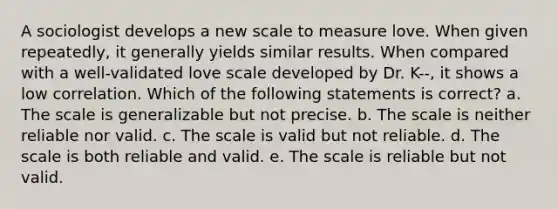 A sociologist develops a new scale to measure love. When given repeatedly, it generally yields similar results. When compared with a well-validated love scale developed by Dr. K--, it shows a low correlation. Which of the following statements is correct? a. The scale is generalizable but not precise. b. The scale is neither reliable nor valid. c. The scale is valid but not reliable. d. The scale is both reliable and valid. e. The scale is reliable but not valid.