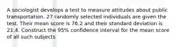 A sociologist develops a test to measure attitudes about public transportation. 27 randomly selected individuals are given the test. Their mean score is 76.2 and their standard deviation is 21.4. Construct the 95% confidence interval for the mean score of all such subjects