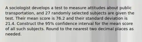 A sociologist develops a test to measure attitudes about public​ transportation, and 27 randomly selected subjects are given the test. Their mean score is 76.2 and their standard deviation is 21.4. Construct the​ 95% confidence interval for the mean score of all such subjects. Round to the nearest two decimal places as needed.