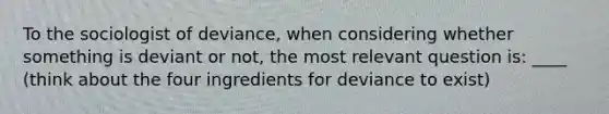 To the sociologist of deviance, when considering whether something is deviant or not, the most relevant question is: ____ (think about the four ingredients for deviance to exist)