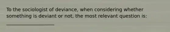 To the sociologist of deviance, when considering whether something is deviant or not, the most relevant question is: ____________________