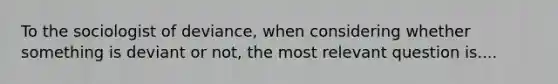 To the sociologist of deviance, when considering whether something is deviant or not, the most relevant question is....