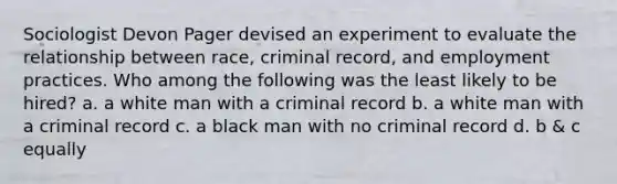 Sociologist Devon Pager devised an experiment to evaluate the relationship between race, criminal record, and employment practices. Who among the following was the least likely to be hired? a. a white man with a criminal record b. a white man with a criminal record c. a black man with no criminal record d. b & c equally