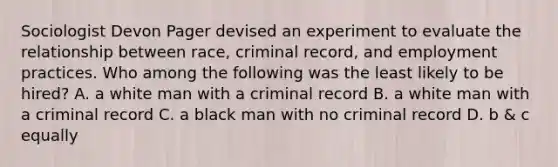 Sociologist Devon Pager devised an experiment to evaluate the relationship between race, criminal record, and employment practices. Who among the following was the least likely to be hired? A. a white man with a criminal record B. a white man with a criminal record C. a black man with no criminal record D. b & c equally