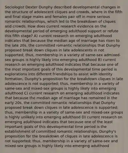 Sociologist Dexter Dunphy described developmental changes in the structure of adolescent cliques and crowds, where in the fifth and final stage males and females pair off in more serious romantic relationships, which led to the breakdown of cliques and crowds. How does current research evidence on the developmental period of emerging adulthood support or refute this fifth stage? A) current research on emerging adulthood indicates that because the median age of marriage has risen to the late 20s, the committed romantic relationships that Dunphy proposed break down cliques in late adolescents in not supported; thus, membership in a variety of same-sex admixed-sex groups is highly likely into emerging adulthood B) current research on emerging adulthood indicates that because one of the most important goals of this developmental time period is explorations into different friendships to assist with identity formation, Dunphy's proposition for the breakdown cliques in late adolescence is not supported; thus, membership in a variety of same-sex and mixed-sex groups is highly likely into emerging adulthood C) current research on emerging adulthood indicates that because the median age of marriage has remained in the early 20s, the committed romantic relationships that Dunphy proposed break down cliques in late adolescence is supported; thus, membership in a variety of same-sex and mixed-sex groups is highly unlikely into emerging adulthood D) current research on emerging adulthood indicates that because one of the least important goals of this developmental time period is the establishment of committed romantic relationships, Dunphy's proposition for the breakdown of cliques in late adolescence is not supported; thus, membership in a variety of same-sex and mixed-sex groups is highly likely into emerging adulthood