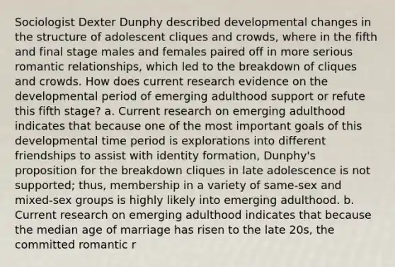 Sociologist Dexter Dunphy described developmental changes in the structure of adolescent cliques and crowds, where in the fifth and final stage males and females paired off in more serious romantic relationships, which led to the breakdown of cliques and crowds. How does current research evidence on the developmental period of emerging adulthood support or refute this fifth stage? a. Current research on emerging adulthood indicates that because one of the most important goals of this developmental time period is explorations into different friendships to assist with identity formation, Dunphy's proposition for the breakdown cliques in late adolescence is not supported; thus, membership in a variety of same-sex and mixed-sex groups is highly likely into emerging adulthood. b. Current research on emerging adulthood indicates that because the median age of marriage has risen to the late 20s, the committed romantic r