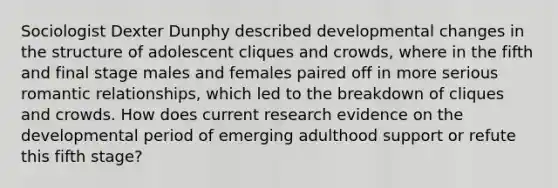 Sociologist Dexter Dunphy described developmental changes in the structure of adolescent cliques and crowds, where in the fifth and final stage males and females paired off in more serious romantic relationships, which led to the breakdown of cliques and crowds. How does current research evidence on the developmental period of emerging adulthood support or refute this fifth stage?