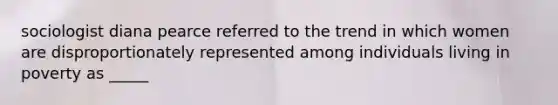 sociologist diana pearce referred to the trend in which women are disproportionately represented among individuals living in poverty as _____