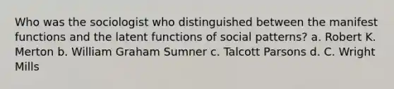 Who was the sociologist who distinguished between the manifest functions and the latent functions of social patterns? a. Robert K. Merton b. William Graham Sumner c. Talcott Parsons d. C. Wright Mills