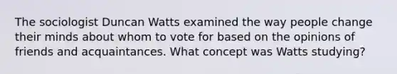 The sociologist Duncan Watts examined the way people change their minds about whom to vote for based on the opinions of friends and acquaintances. What concept was Watts studying?