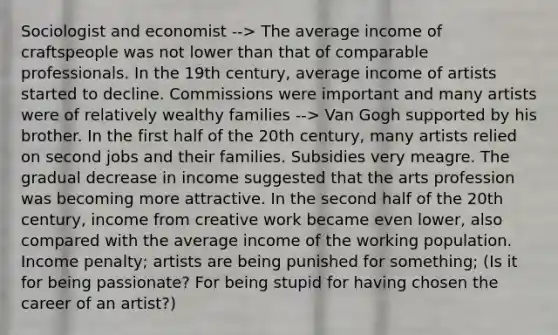 Sociologist and economist --> The average income of craftspeople was not lower than that of comparable professionals. In the 19th century, average income of artists started to decline. Commissions were important and many artists were of relatively wealthy families --> Van Gogh supported by his brother. In the first half of the 20th century, many artists relied on second jobs and their families. Subsidies very meagre. The gradual decrease in income suggested that the arts profession was becoming more attractive. In the second half of the 20th century, income from creative work became even lower, also compared with the average income of the working population. Income penalty; artists are being punished for something; (Is it for being passionate? For being stupid for having chosen the career of an artist?)