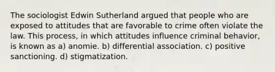 The sociologist Edwin Sutherland argued that people who are exposed to attitudes that are favorable to crime often violate the law. This process, in which attitudes influence criminal behavior, is known as a) anomie. b) differential association. c) positive sanctioning. d) stigmatization.