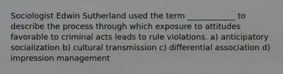 Sociologist Edwin Sutherland used the term ____________ to describe the process through which exposure to attitudes favorable to criminal acts leads to rule violations. a) anticipatory socialization b) cultural transmission c) differential association d) impression management