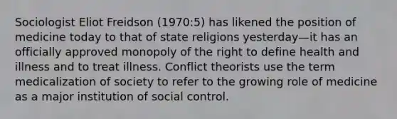 Sociologist Eliot Freidson (1970:5) has likened the position of medicine today to that of state religions yesterday—it has an officially approved monopoly of the right to define health and illness and to treat illness. Conflict theorists use the term medicalization of society to refer to the growing role of medicine as a major institution of social control.