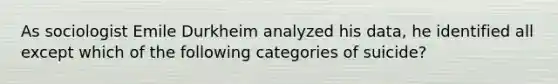 As sociologist Emile Durkheim analyzed his data, he identified all except which of the following categories of suicide?