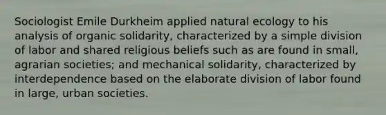 Sociologist Emile Durkheim applied natural ecology to his analysis of organic solidarity, characterized by a simple division of labor and shared religious beliefs such as are found in small, agrarian societies; and mechanical solidarity, characterized by interdependence based on the elaborate division of labor found in large, urban societies.