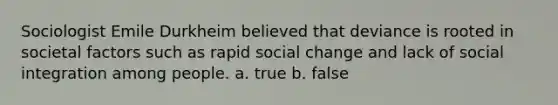 Sociologist Emile Durkheim believed that deviance is rooted in societal factors such as rapid social change and lack of social integration among people. a. true b. false