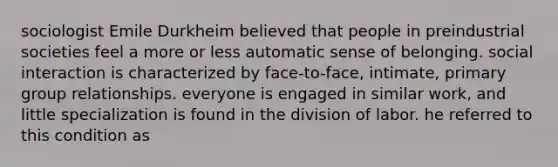 sociologist Emile Durkheim believed that people in preindustrial societies feel a more or less automatic sense of belonging. social interaction is characterized by face-to-face, intimate, primary group relationships. everyone is engaged in similar work, and little specialization is found in the division of labor. he referred to this condition as