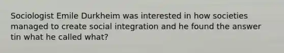 Sociologist Emile Durkheim was interested in how societies managed to create social integration and he found the answer tin what he called what?