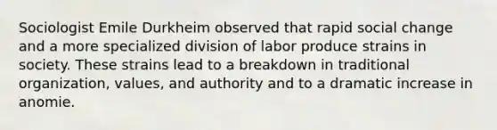 Sociologist Emile Durkheim observed that rapid social change and a more specialized division of labor produce strains in society. These strains lead to a breakdown in traditional organization, values, and authority and to a dramatic increase in anomie.