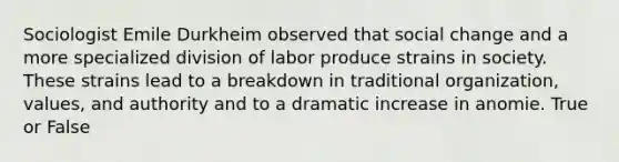 Sociologist Emile Durkheim observed that social change and a more specialized division of labor produce strains in society. These strains lead to a breakdown in traditional organization, values, and authority and to a dramatic increase in anomie. True or False