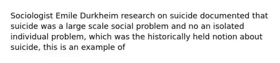 Sociologist Emile Durkheim research on suicide documented that suicide was a large scale social problem and no an isolated individual problem, which was the historically held notion about suicide, this is an example of