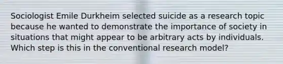 Sociologist Emile Durkheim selected suicide as a research topic because he wanted to demonstrate the importance of society in situations that might appear to be arbitrary acts by individuals. Which step is this in the conventional research model?