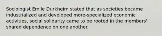 Sociologist Emile Durkheim stated that as societies became industrialized and developed more-specialized economic activities, social solidarity came to be rooted in the members' shared dependence on one another.
