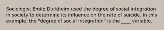 Sociologist Emile Durkheim used the degree of social integration in society to determine its influence on the rate of suicide. In this example, the "degree of social integration" is the ____ variable.