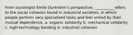 From sociologist Emile Durkheim's perspective, __________ refers to the social cohesion found in industrial societies, in which people perform very specialized tasks and feel united by their mutual dependence. a. organic solidarity b. mechanical solidarity c. high-technology bonding d. industrial cohesion