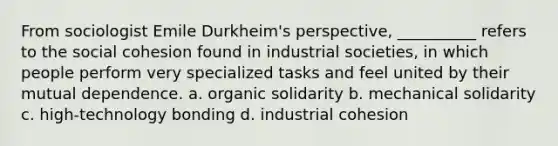 From sociologist Emile Durkheim's perspective, __________ refers to the social cohesion found in industrial societies, in which people perform very specialized tasks and feel united by their mutual dependence. a. organic solidarity b. mechanical solidarity c. high-technology bonding d. industrial cohesion