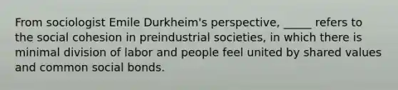 From sociologist Emile Durkheim's perspective, _____ refers to the social cohesion in preindustrial societies, in which there is minimal division of labor and people feel united by shared values and common social bonds.