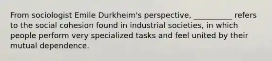 From sociologist Emile Durkheim's perspective, __________ refers to the social cohesion found in industrial societies, in which people perform very specialized tasks and feel united by their mutual dependence.