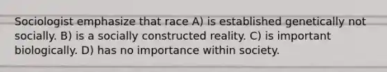 Sociologist emphasize that race A) is established genetically not socially. B) is a socially constructed reality. C) is important biologically. D) has no importance within society.