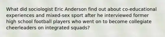 What did sociologist Eric Anderson find out about co-educational experiences and mixed-sex sport after he interviewed former high school football players who went on to become collegiate cheerleaders on integrated squads?