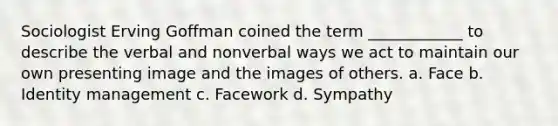 Sociologist Erving Goffman coined the term ____________ to describe the verbal and nonverbal ways we act to maintain our own presenting image and the images of others. a. Face b. Identity management c. Facework d. Sympathy