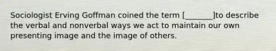 Sociologist Erving Goffman coined the term [_______]to describe the verbal and nonverbal ways we act to maintain our own presenting image and the image of others.